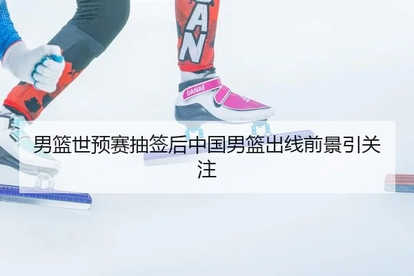 男篮世预赛抽签后中国男篮出线前景引关注